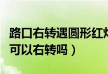 路口右轉(zhuǎn)遇圓形紅燈怎么走（圓形的燈是紅燈可以右轉(zhuǎn)嗎）