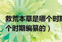 救荒本草是哪個時期編纂的書（救荒本草是哪個時期編纂的）
