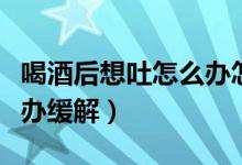 喝酒后想吐怎么辦怎么緩解（喝酒后想吐怎么辦緩解）