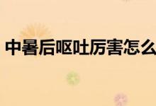 中暑后嘔吐厲害怎么辦（中暑后嘔吐怎么辦）