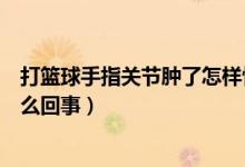 打籃球手指關(guān)節(jié)腫了怎樣快速消腫（打籃球手指關(guān)節(jié)腫了怎么回事）