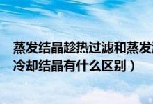蒸發(fā)結(jié)晶趁熱過濾和蒸發(fā)濃縮冷卻結(jié)晶的區(qū)別（趁熱過濾和冷卻結(jié)晶有什么區(qū)別）