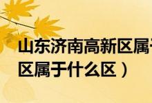 山東濟南高新區(qū)屬于哪個區(qū)?（山東濟南高新區(qū)屬于什么區(qū)）