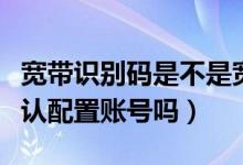 寬帶識(shí)別碼是不是寬帶賬號(hào)（寬帶識(shí)別碼是默認(rèn)配置賬號(hào)嗎）