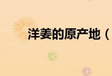 洋姜的原產(chǎn)地（洋火姜是哪里產(chǎn)的）