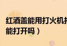 紅酒蓋能用打火機打開嗎（打火機燒紅酒瓶蓋能打開嗎）