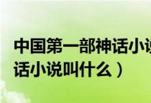 中國第一部神話小說是哪一部（中國第一部神話小說叫什么）