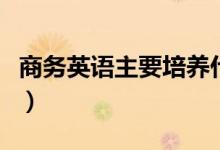 商務(wù)英語(yǔ)主要培養(yǎng)什么（商務(wù)英語(yǔ)主要學(xué)什么）