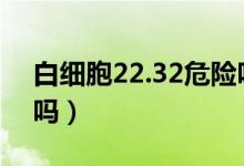 白細(xì)胞22.32危險嗎（白細(xì)胞22到26算危險嗎）