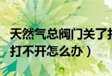 天然氣總閥門關(guān)了打不開（天然氣總閥門關(guān)了打不開怎么辦）
