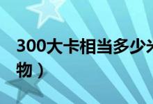 300大卡相當(dāng)多少米飯（300大卡相當(dāng)多少食物）
