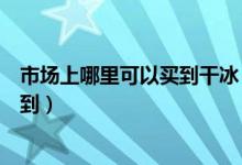 市場(chǎng)上哪里可以買(mǎi)到干冰（食用干冰一般在什么地方可以買(mǎi)到）