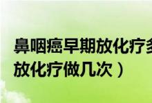 鼻咽癌早期放化療多長時間能好（鼻咽癌早期放化療做幾次）