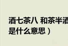 酒七茶八 和茶半酒滿(mǎn)（茶七飯八酒滿(mǎn)杯具體是什么意思）