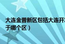 大連金普新區(qū)包括大連開發(fā)區(qū)嗎（大連市金普新區(qū)開發(fā)區(qū)屬于哪個區(qū)）