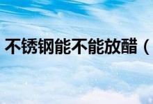 不銹鋼能不能放醋（不銹鋼能不能放微波爐）
