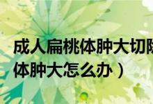 成人扁桃體腫大切除手術有哪幾種（成人扁桃體腫大怎么辦）