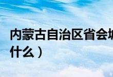 內(nèi)蒙古自治區(qū)省會(huì)城市（內(nèi)蒙古自治區(qū)省會(huì)是什么）