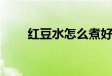 紅豆水怎么煮好喝(紅豆水的功效)
