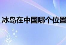 冰島在中國(guó)哪個(gè)位置（冰島在中國(guó)哪個(gè)方向）