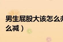 男生屁股大該怎么辦怎么減掉（男的屁股大怎么減）
