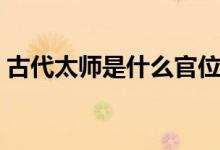 古代太師是什么官位（古代太師是什么職位）