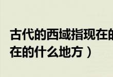 古代的西域指現(xiàn)在的哪里（古代的西域是指現(xiàn)在的什么地方）