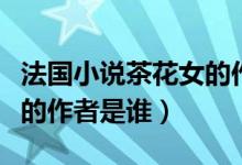 法國小說茶花女的作者是誰（國外小說茶花女的作者是誰）