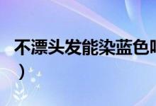 不漂頭發(fā)能染藍(lán)色嗎（不漂頭發(fā)能染藍(lán)黑色嗎）