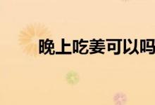 晚上吃姜可以嗎（晚上吃姜好不好）