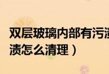 雙層玻璃內(nèi)部有污漬（雙層玻璃窗戶中間有污漬怎么清理）