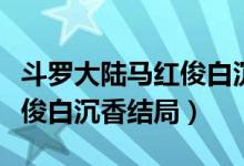斗羅大陸馬紅俊白沉香的照片（斗羅大陸馬紅俊白沉香結(jié)局）