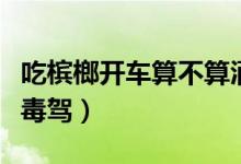 吃檳榔開(kāi)車(chē)算不算酒駕（吃檳榔開(kāi)車(chē)屬不屬于毒駕）