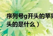 序列號g開頭的蘋果手機(jī)好不好（序列號g開頭的是什么）