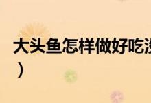 大頭魚(yú)怎樣做好吃沒(méi)腥味（大頭魚(yú)怎樣做好吃）