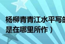 楊柳青青江水平寫的是哪里（楊柳青青江水平是在哪里所作）