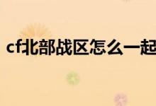 cf北部戰(zhàn)區(qū)怎么一起玩（cf北部戰(zhàn)區(qū)有哪些）