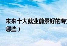 未來(lái)十大就業(yè)前景好的專業(yè)（未來(lái)十大就業(yè)前景好的專業(yè)有哪些）
