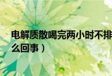 電解質散喝完兩小時不排便（電解質散喝過2小時未拉是怎么回事）