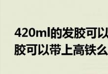 420ml的發(fā)膠可以帶上高鐵么（420ml的發(fā)膠可以帶上高鐵么）