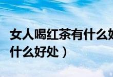 女人喝紅茶有什么好處和壞處（女人喝紅茶有什么好處）
