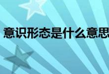 意識形態(tài)是什么意思（意識形態(tài)的具體含義）