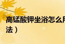 高錳酸鉀坐浴怎么用法（高錳酸鉀坐浴怎么用法）