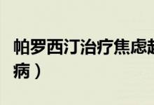 帕羅西汀治療焦慮起效量（帕羅西汀治療什么病）