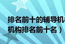 排名前十的輔導(dǎo)機構(gòu)（2022年高中輔導(dǎo)教育機構(gòu)排名前十名）