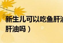 新生兒可以吃魚肝油和鈣嗎（新生兒可以吃魚肝油嗎）