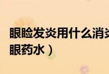 眼瞼發(fā)炎用什么消炎藥點(diǎn)眼（眼瞼發(fā)炎用什么眼藥水）