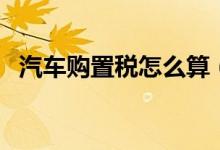 汽車購置稅怎么算（汽車購置稅如何計(jì)算）