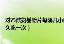 對(duì)乙酰氨基酚片每隔幾小時(shí)用一次（對(duì)乙酰氨基酚片間隔多久吃一次）