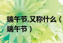 端午節(jié),又稱什么（端午節(jié)又稱什么節(jié) 什么是端午節(jié)）